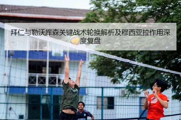 拜仁与勒沃库森关键战术轮换解析及穆西亚拉作用深度复盘
