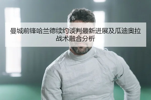 曼城前锋哈兰德续约谈判最新进展及瓜迪奥拉战术融合分析