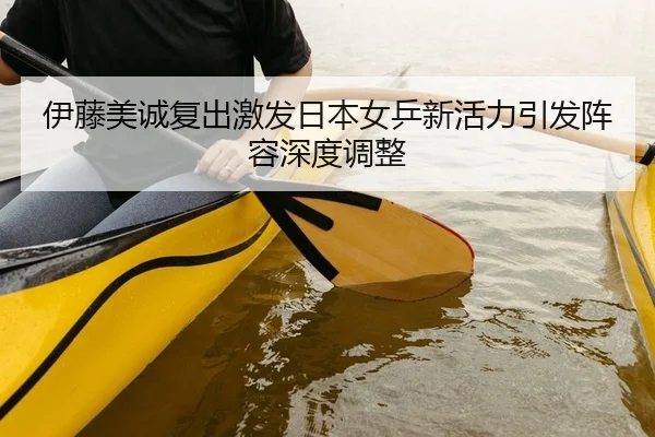 伊藤美诚复出激发日本女乒新活力引发阵容深度调整
